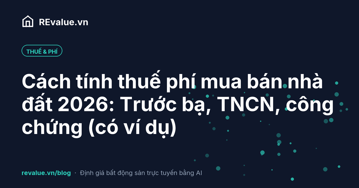 Cách tính thuế phí mua bán nhà đất 2026: Trước bạ, TNCN, công chứng (có ví dụ)